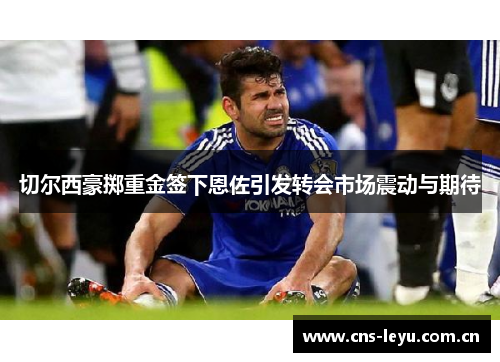 切尔西豪掷重金签下恩佐引发转会市场震动与期待 切尔西豪掷重金签下恩佐引发转会市场震动与期待